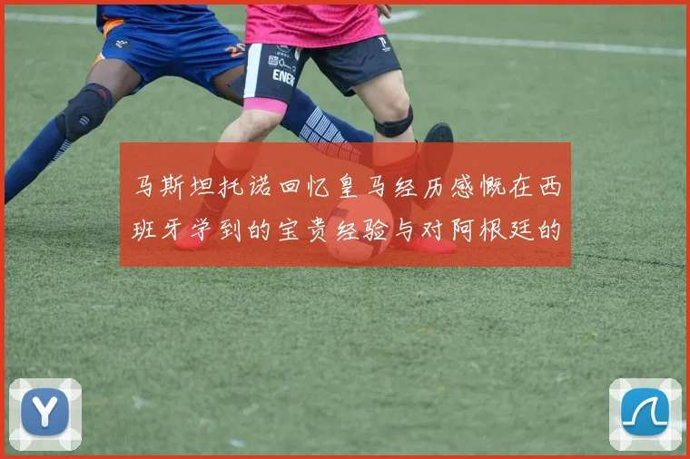 马斯坦托诺回忆皇马经历感慨在西班牙学到的宝贵经验与对阿根廷的思念