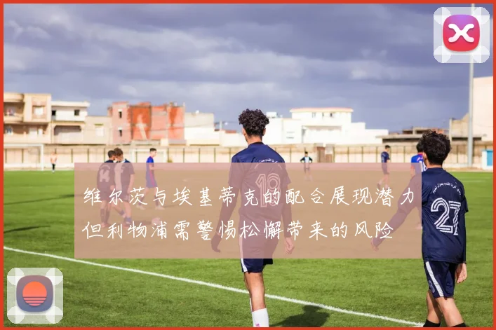 维尔茨与埃基蒂克的配合展现潜力但利物浦需警惕松懈带来的风险