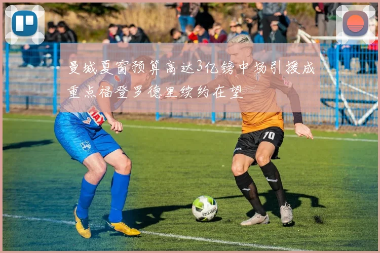 曼城夏窗预算高达3亿镑中场引援成重点福登罗德里续约在望