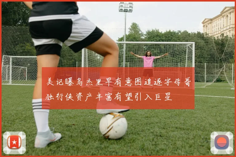 美记曝乌杰里早有意图追逐字母哥独行侠资产丰富有望引入巨星