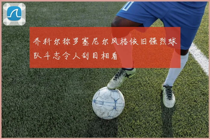 乔科尔称罗塞尼尔风格依旧强烈球队斗志令人刮目相看