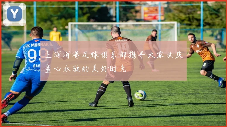 上海海港足球俱乐部携手大家共庆童心永驻的美好时光