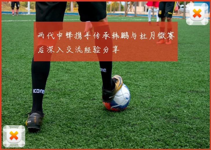 两代中锋携手传承韩鹏与杜月徵赛后深入交流经验分享