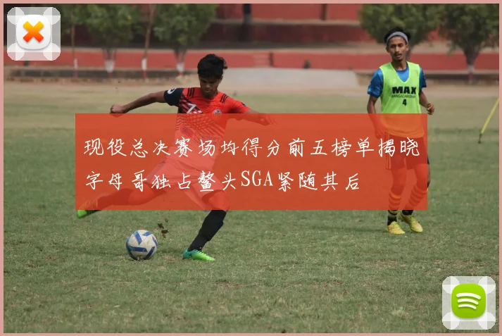 现役总决赛场均得分前五榜单揭晓字母哥独占鳌头SGA紧随其后