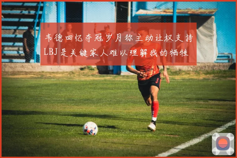 韦德回忆夺冠岁月称主动让权支持LBJ是关键家人难以理解我的牺牲