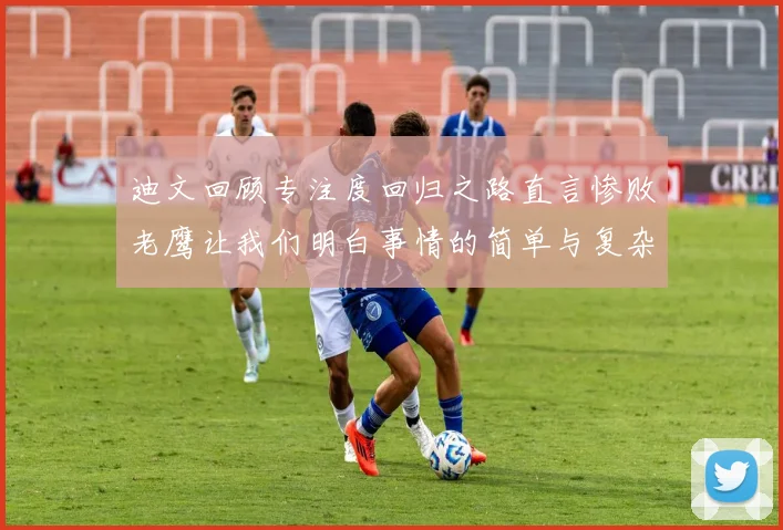 迪文回顾专注度回归之路直言惨败老鹰让我们明白事情的简单与复杂