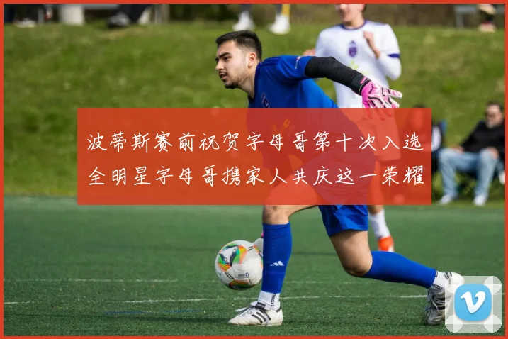 波蒂斯赛前祝贺字母哥第十次入选全明星字母哥携家人共庆这一荣耀时刻