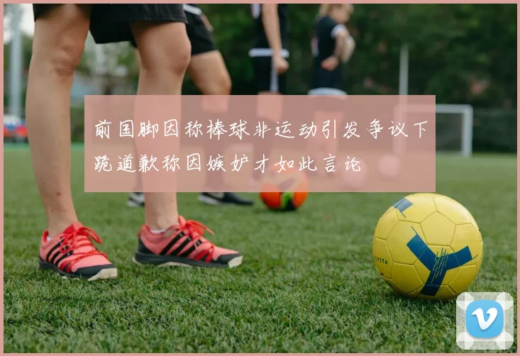 前国脚因称棒球非运动引发争议下跪道歉称因嫉妒才如此言论