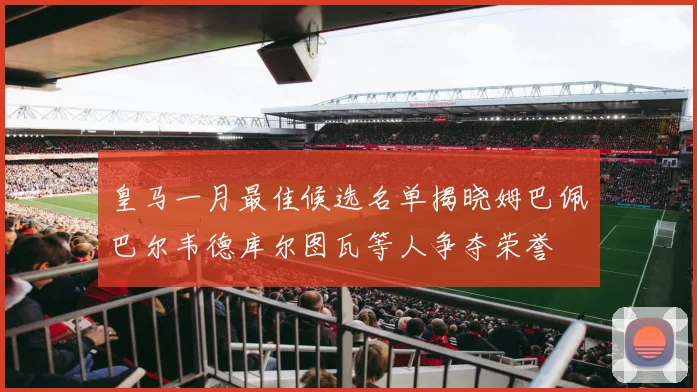 皇马一月最佳候选名单揭晓姆巴佩巴尔韦德库尔图瓦等人争夺荣誉