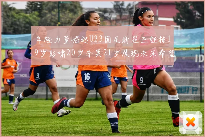 年轻力量崛起U23国足新星王钰栋19岁彭啸20岁李昊21岁展现未来希望